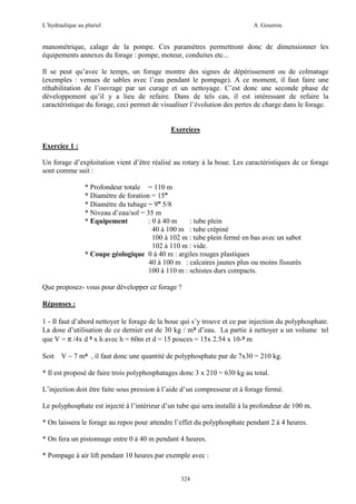 L’hydraulique au pluriel

A .Gouzrou

manométrique, calage de la pompe. Ces paramètres permettront donc de dimensionner les
équipements annexes du forage : pompe, moteur, conduites etc...
Il se peut qu’avec le temps, un forage montre des signes de dépérissement ou de colmatage
(exemples : venues de sables avec l’eau pendant le pompage). A ce moment, il faut faire une
réhabilitation de l’ouvrage par un curage et un nettoyage. C’est donc une seconde phase de
développement qu’il y a lieu de refaire. Dans de tels cas, il est intéressant de refaire la
caractéristique du forage, ceci permet de visualiser l’évolution des pertes de charge dans le forage.

Exercices
Exercice 1 :
Un forage d’exploitation vient d’être réalisé au rotary à la boue. Les caractéristiques de ce forage
sont comme suit :
* Profondeur totale = 110 m
* Diamètre de foration = 15"
* Diamètre du tubage = 9" 5/8
* Niveau d’eau/sol = 35 m
* Equipement
: 0 à 40 m
: tube plein
40 à 100 m : tube crépiné
100 à 102 m : tube plein fermé en bas avec un sabot
102 à 110 m : vide.
* Coupe géologique 0 à 40 m : argiles rouges plastiques
40 à 100 m : calcaires jaunes plus ou moins fissurés
100 à 110 m : schistes durs compacts.
Que proposez- vous pour développer ce forage ?
Réponses :
1 - Il faut d’abord nettoyer le forage de la boue qui s’y trouve et ce par injection du polyphosphate.
La dose d’utilisation de ce dernier est de 30 kg / m³ d’eau. La partie à nettoyer a un volume tel
que V = π /4x d ² x h avec h = 60m et d = 15 pouces = 15x 2.54 x 10-² m
Soit

V ~ 7 m³ , il faut donc une quantité de polyphosphate pur de 7x30 = 210 kg.

* Il est proposé de faire trois polyphosphatages donc 3 x 210 = 630 kg au total.
L’injection doit être faite sous pression à l’aide d’un compresseur et à forage fermé.
Le polyphosphate est injecté à l’intérieur d’un tube qui sera installé à la profondeur de 100 m.
* On laissera le forage au repos pour attendre l’effet du polyphosphate pendant 2 à 4 heures.
* On fera un pistonnage entre 0 à 40 m pendant 4 heures.
* Pompage à air lift pendant 10 heures par exemple avec :
324

 