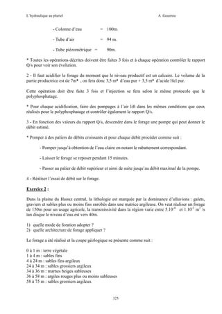 L’hydraulique au pluriel

A .Gouzrou

- Colonne d’eau

= 100m.

- Tube d’air

= 94 m.

- Tube piézométrique =

90m.

* Toutes les opérations décrites doivent être faites 3 fois et à chaque opération contrôler le rapport
Q/s pour voir son évolution.
2 - Il faut acidifier le forage du moment que le niveau productif est un calcaire. Le volume de la
partie productrice est de 7m³ , on fera donc 3,5 m³ d’eau pur + 3,5 m³ d’acide Hcl pur.
Cette opération doit être faite 3 fois et l’injection se fera selon le même protocole que le
polyphosphatage.
* Pour chaque acidification, faire des pompages à l’air lift dans les mêmes conditions que ceux
réalisés pour le polyphosphatage et contrôler également le rapport Q/s.
3 - En fonction des valeurs du rapport Q/s, descendre dans le forage une pompe qui peut donner le
débit estimé.
* Pomper à des paliers de débits croissants et pour chaque débit procéder comme suit :
- Pomper jusqu’à obtention de l’eau claire en notant le rabattement correspondant.
- Laisser le forage se reposer pendant 15 minutes.
- Passer au palier de débit supérieur et ainsi de suite jusqu’au débit maximal de la pompe.
4 - Réaliser l’essai de débit sur le forage.
Exercice 2 :
Dans la plaine du Haouz central, la lithologie est marquée par la dominance d’alluvions : galets,
graviers et sables plus ou moins fins enrobés dans une matrice argileuse. On veut réaliser un forage
de 150m pour un usage agricole, la transmissivité dans la région varie entre 5.10-4 et 1.10-3 m2 /s
tan disque le niveau d’eau est vers 40m.
1) quelle mode de foration adopter ?
2) quelle architecture de forage appliquer ?
Le forage a été réalisé et la coupe géologique se présente comme suit :
0 à 1 m : terre végétale
1 à 4 m : sables fins
4 à 24 m : sables fins argileux
24 à 34 m : sables grossiers argileux
34 à 36 m : marnes beiges sableuses
36 à 58 m : argiles rouges plus ou moins sableuses
58 à 75 m : sables grossiers argileux

325

 