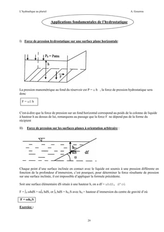 L’hydraulique au pluriel

A. Gouzrou

Applications fondamentales de l’hydrostatique

I) Force de pression hydrostatique sur une surface plane horizontale:

La pression manométrique au fond du réservoir est P = ω h , la force de pression hydrostatique sera
donc
F = ωS h

C'est-à-dire que la force de pression sur un fond horizontal correspond au poids de la colonne de liquide
à hauteur h au dessus de lui, remarquons au passage que la force F ne dépend pas de la forme du
récipient
II)

Force de pression sur les surfaces planes à orientation arbitraire :

Chaque point d’une surface inclinée en contact avec le liquide est soumis à une pression différente en
fonction de la profondeur d’immersion, c’est pourquoi, pour déterminer la force résultante de pression
sur une surface inclinée, il est impossible d’appliquer la formule précédente.
Soit une surface élémentaire dS située à une hauteur h, on a df = ωhdS, d’où
F = ∫S ωhdS = ω∫S hdS, or ∫S hdS = hG.S avec hG = hauteur d’immersion du centre de gravité d’où
F = ωhGS
Exercice :

29

 