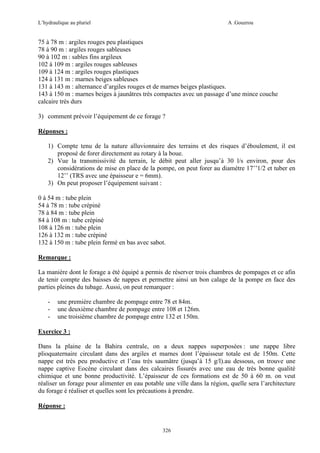 L’hydraulique au pluriel

A .Gouzrou

75 à 78 m : argiles rouges peu plastiques
78 à 90 m : argiles rouges sableuses
90 à 102 m : sables fins argileux
102 à 109 m : argiles rouges sableuses
109 à 124 m : argiles rouges plastiques
124 à 131 m : marnes beiges sableuses
131 à 143 m : alternance d’argiles rouges et de marnes beiges plastiques.
143 à 150 m : marnes beiges à jaunâtres très compactes avec un passage d’une mince couche
calcaire très durs
3) comment prévoir l’équipement de ce forage ?
Réponses :
1) Compte tenu de la nature alluvionnaire des terrains et des risques d’éboulement, il est
proposé de forer directement au rotary à la boue.
2) Vue la transmissivité du terrain, le débit peut aller jusqu’à 30 l/s environ, pour des
considérations de mise en place de la pompe, on peut forer au diamètre 17’’1/2 et tuber en
12’’ (TRS avec une épaisseur e = 6mm).
3) On peut proposer l’équipement suivant :
0 à 54 m : tube plein
54 à 78 m : tube crépiné
78 à 84 m : tube plein
84 à 108 m : tube crépiné
108 à 126 m : tube plein
126 à 132 m : tube crépiné
132 à 150 m : tube plein fermé en bas avec sabot.
Remarque :
La manière dont le forage a été équipé a permis de réserver trois chambres de pompages et ce afin
de tenir compte des baisses de nappes et permettre ainsi un bon calage de la pompe en face des
parties pleines du tubage. Aussi, on peut remarquer :
-

une première chambre de pompage entre 78 et 84m.
une deuxième chambre de pompage entre 108 et 126m.
une troisième chambre de pompage entre 132 et 150m.

Exercice 3 :
Dans la plaine de la Bahira centrale, on a deux nappes superposées : une nappe libre
plioquaternaire circulant dans des argiles et marnes dont l’épaisseur totale est de 150m. Cette
nappe est très peu productive et l’eau très saumâtre (jusqu’à 15 g/l).au dessous, on trouve une
nappe captive Eocène circulant dans des calcaires fissurés avec une eau de très bonne qualité
chimique et une bonne productivité. L’épaisseur de ces formations est de 50 à 60 m. on veut
réaliser un forage pour alimenter en eau potable une ville dans la région, quelle sera l’architecture
du forage é réaliser et quelles sont les précautions à prendre.
Réponse :

326

 