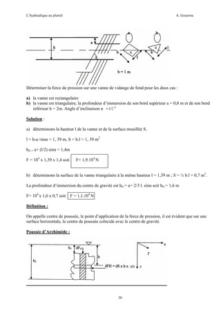 L’hydraulique au pluriel

A. Gouzrou

Déterminer la force de pression sur une vanne de vidange de fond pour les deux cas :
a) la vanne est rectangulaire
b) la vanne est triangulaire, la profondeur d’immersion de son bord supérieur a = 0,8 m et de son bord
inférieur h = 2m. Angle d’inclinaison α =60°
Solution :
a) déterminons la hauteur l de la vanne et de la surface mouillée S.
l = h-a /sinα = 1, 39 m, S = b.l = 1, 39 m2
hG = a+ (l/2) sinα = 1,4m
F = 104 x 1,39 x 1,4 soit

F= 1,9.104 N

b) déterminons la surface de la vanne triangulaire à la même hauteur l = 1,39 m ; S = ½ b.l = 0,7 m2.
La profondeur d’immersion du centre de gravité est hG = a+ 2/3 l. sinα soit hG = 1,6 m
F= 104 x 1,6 x 0,7 soit F = 1,1.104 N
Définition :
On appelle centre de poussée, le point d’application de la force de pression, il est évident que sur une
surface horizontale, le centre de poussée coïncide avec le centre de gravité.
Poussée d’Archimède :

30

 
