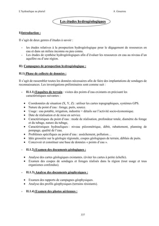 L’hydraulique au pluriel

A .Gouzrou

Les études hydrogéologiques
I)Introduction :
Il s’agit de deux genres d’études à savoir :
-

les études relatives à la prospection hydrogéologique pour le dégagement de ressources en
eau et dans un milieu inconnu ou peu connu.
Les études de synthèse hydrogéologiques afin d’évaluer les ressources en eau au niveau d’un
aquifère ou d’une région.

-

II) Campagnes de prospection hydrogéologique :
II.1) Phase de collecte de données :
Il s’agit de rassembler toutes les données nécessaires afin de faire des implantations de sondages de
reconnaissances. Les investigations préliminaires sont comme suit :
II.1.1) Enquêtes de terrain : visites des points d’eau existants en précisant les
caractéristiques suivantes :

•
•
•
•
•
•
•
•
•
-

II.1.2) Examen des documents géologiques :
•
•

-

Analyse des cartes géologiques existantes. (éviter les cartes à petite échelle).
Examen des coupes de sondages et forages réalisés dans la région (tout usage et tous
organismes confondus).
II.1.3) Analyse des documents géophysiques :

•
•
-

Coordonnées de situation (X, Y, Z) : utiliser les cartes topographiques, systèmes GPS.
Nature du point d’eau : forage, puits, source.
Usage : eau potable, irrigation, industrie + détails sur l’activité socio-économique.
Date de réalisation et de mise en service.
Caractéristiques du point d’eau : mode de réalisation, profondeur totale, diamètre du forage
et du tubage, nature du tubage,
Caractéristiques hydrauliques : niveau piézométrique, débit, rabattement, planning de
pompage, qualité de l’eau.
Problèmes spécifiques au point d’eau : assèchement, pollution…
Idée grossière sur la géologie régionale, coupes géologiques de terrain, déblais de puits.
Concevoir et constituer une base de données « points d’eau ».

Examen des rapports de campagnes géophysiques.
Analyse des profils géophysiques (terrains résistants).
II.1.4) Examen des photos aériennes :

337

 