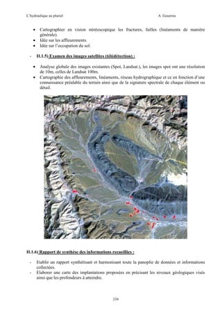 L’hydraulique au pluriel

•
•
•
-

A .Gouzrou

Cartographier en vision stéréoscopique les fractures, failles (linéaments de manière
générale).
Idée sur les affleurements.
Idée sur l’occupation du sol.
II.1.5) Examen des images satellites (télédétection) :

•
•

Analyse globale des images existantes (Spot, Landsat.), les images spot ont une résolution
de 10m, celles de Landsat 100m.
Cartographie des affleurements, linéaments, réseau hydrographique et ce en fonction d’une
connaissance préalable du terrain ainsi que de la signature spectrale de chaque élément ou
détail.

II.1.6) Rapport de synthèse des informations recueillies :
-

Etablir un rapport synthétisant et harmonisant toute la panoplie de données et informations
collectées.
Elaborer une carte des implantations proposées en précisant les niveaux géologiques visés
ainsi que les profondeurs à atteindre.

339

 