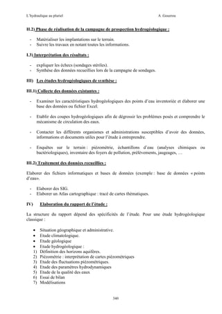 L’hydraulique au pluriel

A .Gouzrou

II.2) Phase de réalisation de la campagne de prospection hydrogéologique :
-

Matérialiser les implantations sur le terrain.
Suivre les travaux en notant toutes les informations.

I.3) Interprétation des résultats :
-

expliquer les échecs (sondages stériles).
Synthèse des données recueillies lors de la campagne de sondages.

III) Les études hydrogéologiques de synthèse :
III.1) Collecte des données existantes :
-

Examiner les caractéristiques hydrogéologiques des points d’eau inventoriée et élaborer une
base des données ou fichier Excel.

-

Etablir des coupes hydrogéologiques afin de dégrossir les problèmes posés et comprendre le
mécanisme de circulation des eaux.

-

Contacter les différents organismes et administrations susceptibles d’avoir des données,
informations et documents utiles pour l’étude à entreprendre.

-

Enquêtes sur le terrain : piézométrie, échantillons d’eau (analyses chimiques ou
bactériologiques), inventaire des foyers de pollution, prélèvements, jaugeages, …

III.2) Traitement des données recueillies :
Elaborer des fichiers informatiques et bases de données (exemple : base de données « points
d’eau».
-

Elaborer des SIG.
Elaborer un Atlas cartographique : tracé de cartes thématiques.

IV)

Elaboration du rapport de l’étude :

La structure du rapport dépend des spécificités de l’étude. Pour une étude hydrogéologique
classique :
•
•
•
•
1)
2)
3)
4)
5)
6)
7)

Situation géographique et administrative.
Etude climatologique.
Etude géologique
Etude hydrogéologique :
Définition des horizons aquifères.
Piézométrie : interprétation de cartes piézométriques
Etude des fluctuations piézométriques.
Etude des paramètres hydrodynamiques
Etude de la qualité des eaux
Essai de bilan
Modélisations

340

 
