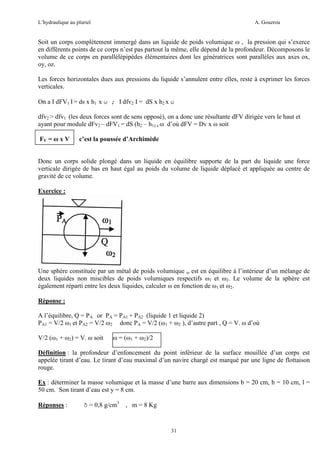 L’hydraulique au pluriel

A. Gouzrou

Soit un corps complètement immergé dans un liquide de poids volumique ω , la pression qui s’exerce
en différents points de ce corps n’est pas partout la même, elle dépend de la profondeur. Décomposons le
volume de ce corps en parallélépipèdes élémentaires dont les génératrices sont parallèles aux axes ox,
oy, oz.
Les forces horizontales dues aux pressions du liquide s’annulent entre elles, reste à exprimer les forces
verticales.
On a I dFV1 I = ds x h1 x ω ; I dfv2 I = dS x h2 x ω
dfv2 > dfv1 (les deux forces sont de sens opposé), on a donc une résultante dFV dirigée vers le haut et
ayant pour module dFv2 – dFV1 = dS (h2 – h1) x ω d’où dFV = Dv x ω soit
FV = ω x V

c’est la poussée d’Archimède

Donc un corps solide plongé dans un liquide en équilibre supporte de la part du liquide une force
verticale dirigée de bas en haut égal au poids du volume de liquide déplacé et appliquée au centre de
gravité de ce volume.
Exercice :

Une sphère constituée par un métal de poids volumique ω est en équilibre à l’intérieur d’un mélange de
deux liquides non miscibles de poids volumiques respectifs ω1 et ω2. Le volume de la sphère est
également réparti entre les deux liquides, calculer ω en fonction de ω1 et ω2.
Réponse :
A l’équilibre, Q = PA or PA = PA1 + PA2 (liquide 1 et liquide 2)
PA1 = V/2 ω1 et PA2 = V/2 ω2 donc PA = V/2 (ω1 + ω2 ), d’autre part , Q = V. ω d’où
V/2 (ω1 + ω2) = V. ω soit

ω = (ω1 + ω2)/2

Définition : la profondeur d’enfoncement du point inférieur de la surface mouillée d’un corps est
appelée tirant d’eau. Le tirant d’eau maximal d’un navire chargé est marqué par une ligne de flottaison
rouge.
Ex : déterminer la masse volumique et la masse d’une barre aux dimensions b = 20 cm, h = 10 cm, l =
50 cm. Son tirant d’eau est y = 8 cm.
Réponses :

δ = 0,8 g/cm3

, m = 8 Kg

31

 