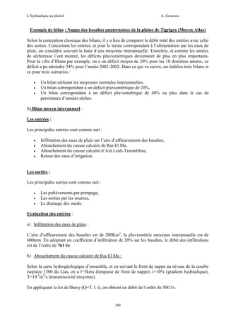 L’hydraulique au pluriel

A .Gouzrou

Exemple de bilan : Nappe des basaltes quaternaires de la plaine de Tigrigra (Moyen Atlas)
Selon la conception classique des bilans, il y a lieu de comparer le débit total des entrées avec celui
des sorties. Concernant les entrées, et pour le terme correspondant à l’alimentation par les eaux de
pluie, on considère souvent la lame d’eau moyenne interannuelle. Toutefois, et comme les années
de sécheresse l’ont montré, les déficits pluviométriques deviennent de plus en plus importants.
Pour la ville d’Ifrane par exemple, on a un déficit moyen de 20% pour les 10 dernières années, ce
déficit a pu atteindre 34% pour l’année 2001-2002. Dans ce qui va suivre, on établira trois bilans et
ce pour trois scénarios :
•
•
•

Un bilan utilisant les moyennes normales interannuelles,
Un bilan correspondant à un déficit pluviométrique de 20%,
Un bilan correspondant à un déficit pluviométrique de 40% ou plus dans le cas de
persistance d’années sèches.

1) Bilan moyen interannuel :
Les entrées :
Les principales entrées sont comme suit :
•
•
•
•

Infiltration des eaux de pluie sur l’aire d’affleurements des basaltes,
Abouchement du causse calcaire de Ras El Ma,
Abouchement du causse calcaire d’Ain Leuh-Tioumliline,
Retour des eaux d’irrigation.

Les sorties :
Les principales sorties sont comme suit :
•
•
•

Les prélèvements par pompage,
Les sorties par les sources,
Le drainage des oueds.

Evaluation des entrées :
a) Infiltration des eaux de pluie :
L’aire d’affleurement des basaltes est de 200Km2, la pluviométrie moyenne interannuelle est de
600mm. En adoptant un coefficient d’infiltration de 20% sur les basaltes, le débit des infiltrations
est de l’ordre de 761 l/s
b) Abouchement du causse calcaire de Ras El Ma :
Selon la carte hydrogéologique d’ensemble, et en suivant le front de nappe au niveau de la courbe
isopiéze 1300 du Lias, on a l=5kms (longueur de front de nappe), i=10% (gradient hydraulique),
T=10-3m2/s (transmissivité moyenne).
En appliquant la loi de Darcy (Q=T. l. i), on obtient un débit de l’ordre de 500 l/s.

349

 