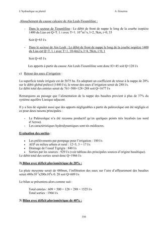 L’hydraulique au pluriel

A .Gouzrou

.Abouchement du causse calcaire de Ain Leuh-Tioumliline :
−

Dans le secteur de Tioumliline : Le débit de front de nappe le long de la courbe isopiéze
1400 du Lias est Q=T. l. i avec T=1. 10-4m2/s, l=2, 5km, i=0, 33
Soit Q=83 l/s

−

Dans le secteur de Ain Leuh : Le débit de front de nappe le long de la courbe isopiéze 1400
du Lias est Q=T. l. i avec T=1. 10-4m2/s, l=4, 5Km, i=0, 1
Soit Q=45 l/s
Les apports à partir du causse Ain Leuh-Tioumliline sont donc 83+45 soit Q=128 l/s

c) Retour des eaux d’irrigation :
La superficie totale irriguée est de 5675 ha. En adoptant un coefficient de retour à la nappe de 20%
sur le débit global prélevé (1440 l/s), le retour des eaux d’irrigation serait de 288 l/s.
Le débit total des entrées serait de 761+500+128+288 soit Q=1677 l/s
Remarquons au passage que l’alimentation de la nappe des basaltes provient à plus de 37% du
système aquifère Liasique adjacent.
Il y a lieu de signaler aussi que des apports négligeables a partir du paléozoïque ont été négligés et
ce pour deux raisons principales :
-

Le Paléozoïque n’a été reconnu productif qu’en quelques points très localisés (au nord
d’Azrou).
Les caractéristiques hydrodynamiques sont tés médiocres.

Evaluation des sorties :
•

Les prélèvements par pompage pour l’irrigation : 180 l/s
•
AEP en milieu urbain et rural : 12+5, 3 = 17 l/s
•
Drainage de l’oued Tigrigra : 840 l/s
•
Sorties par les sources : 929 l/s (voir tableau des principales sources d’origine basaltique).
Le débit total des sorties serait donc Q=1966 l/s
2) Bilan avec déficit pluviométrique de 20% :
La pluie moyenne serait de 480mm, l’infiltration des eaux sur l’aire d’affleurement des basaltes
serait 480x10-3x200x106x 0. 20 soit Q=609 l/s
Le bilan se présentera alors comme suit :
Total entrées : 609 + 500 + 128 + 288 = 1525 l/s
Total sorties : 1966 l/s
3) Bilan avec déficit pluviométrique de 40% :

350

 