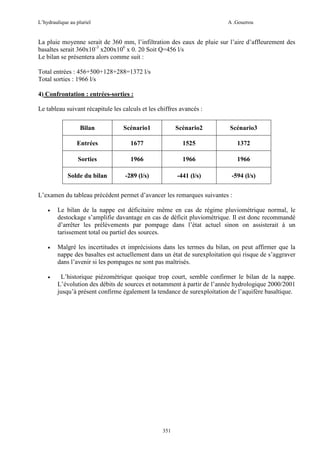 L’hydraulique au pluriel

A .Gouzrou

La pluie moyenne serait de 360 mm, l’infiltration des eaux de pluie sur l’aire d’affleurement des
basaltes serait 360x10-3 x200x106 x 0. 20 Soit Q=456 l/s
Le bilan se présentera alors comme suit :
Total entrées : 456+500+128+288=1372 l/s
Total sorties : 1966 l/s
4) Confrontation : entrées-sorties :
Le tableau suivant récapitule les calculs et les chiffres avancés :
Bilan

Scénario1

Scénario2

Scénario3

Entrées

1677

1525

1372

Sorties

1966

1966

1966

Solde du bilan

-289 (l/s)

-441 (l/s)

-594 (l/s)

L’examen du tableau précédent permet d’avancer les remarques suivantes :
•

Le bilan de la nappe est déficitaire même en cas de régime pluviométrique normal, le
destockage s’amplifie davantage en cas de déficit pluviométrique. Il est donc recommandé
d’arrêter les prélèvements par pompage dans l’état actuel sinon on assisterait à un
tarissement total ou partiel des sources.

•

Malgré les incertitudes et imprécisions dans les termes du bilan, on peut affirmer que la
nappe des basaltes est actuellement dans un état de surexploitation qui risque de s’aggraver
dans l’avenir si les pompages ne sont pas maîtrisés.

•

L’historique piézomètrique quoique trop court, semble confirmer le bilan de la nappe.
L’évolution des débits de sources et notamment à partir de l’année hydrologique 2000/2001
jusqu’à présent confirme également la tendance de surexploitation de l’aquifère basaltique.

351

 