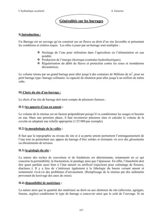 L’hydraulique au pluriel

A .Gouzrou

Généralités sur les barrages

I) Introduction :
Un Barrage est un ouvrage qu’on construit sur un fleuve au droit d’un site favorable et présentant
les conditions et critères requis. Les rôles à jouer par un barrage sont multiples :
Stockage de l’eau pour utilisation dans l’agriculture ou l’alimentation en eau
potable.
Production de l’énergie électrique (centrales hydroélectriques).
Régularisation du débit du fleuve et protection contre les crues et inondations
dévastatrices.
Le volume retenu par un grand barrage peut aller jusqu’à des centaines de Millions de m3, pour un
petit barrage type- barrage collinaire- la capacité de rétention peut aller jusqu’à un million de mètre
cube.

II) Choix du site d’un barrage :
Le choix d’un site de barrage doit tenir compte de plusieurs facteurs :
II.1) les apports d’eau en amont :
Le volume de la retenue est un facteur prépondérant puisqu’il va conditionner les usages et besoins
en eau. Dans une première phase, il faut inventorier plusieurs sites et calculer le volume de la
cuvette en adoptant une échelle appropriée (1/25 000 par exemple).
II.2) la morphologie de la vallée :
Il faut que la topographie au niveau du site et à sa partie amont permettent l’emmagasinement de
l’eau tout en permettant aux appuis du barrage d’être solides et résistants vis avis des glissements
ou éboulements de terrains.
II.3) la géologie du site :
La nature des roches de couverture et de fondations est déterminante, notamment en ce qui
concerne la perméabilité, la fracturation, le pendage ainsi que l’épaisseur. En effet, l’étanchéité doit
être quasi parfaite aussi bien à l’état naturel ou artificiel (injections pour colmatage de fissures,
diaclases..). Il y a lieu de s’intéresser également à la lithologie du bassin versant amont et
notamment vis-à-vis des problèmes d’envasement. (Remplissage de la retenue par des sédiments
provenant du lessivage des eaux de crues).
II.4) disponibilité de matériaux :
La nature ainsi que la quantité des matériaux au droit ou aux alentours du site (alluvions, agrégats,
limons, argiles) conditionne le type de barrage a concevoir ainsi que le coût de l’ouvrage. Si on

357

 