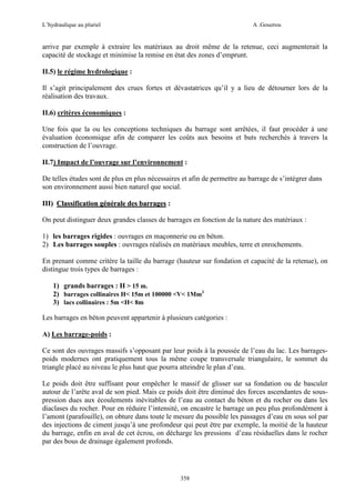 L’hydraulique au pluriel

A .Gouzrou

arrive par exemple à extraire les matériaux au droit même de la retenue, ceci augmenterait la
capacité de stockage et minimise la remise en état des zones d’emprunt.
II.5) le régime hydrologique :
Il s’agit principalement des crues fortes et dévastatrices qu’il y a lieu de détourner lors de la
réalisation des travaux.
II.6) critères économiques :
Une fois que la ou les conceptions techniques du barrage sont arrêtées, il faut procéder à une
évaluation économique afin de comparer les coûts aux besoins et buts recherchés à travers la
construction de l’ouvrage.
II.7) Impact de l’ouvrage sur l’environnement :
De telles études sont de plus en plus nécessaires et afin de permettre au barrage de s’intégrer dans
son environnement aussi bien naturel que social.
III) Classification générale des barrages :
On peut distinguer deux grandes classes de barrages en fonction de la nature des matériaux :
1) les barrages rigides : ouvrages en maçonnerie ou en béton.
2) Les barrages souples : ouvrages réalisés en matériaux meubles, terre et enrochements.
En prenant comme critére la taille du barrage (hauteur sur fondation et capacité de la retenue), on
distingue trois types de barrages :
1) grands barrages : H > 15 m.
2) barrages collinaires H< 15m et 100000 <V< 1Mm3
3) lacs collinaires : 5m <H< 8m
Les barrages en béton peuvent appartenir à plusieurs catégories :
A) Les barrage-poids :
Ce sont des ouvrages massifs s’opposant par leur poids à la poussée de l’eau du lac. Les barragespoids modernes ont pratiquement tous la même coupe transversale triangulaire, le sommet du
triangle placé au niveau le plus haut que pourra atteindre le plan d’eau.
Le poids doit être suffisant pour empêcher le massif de glisser sur sa fondation ou de basculer
autour de l’arête aval de son pied. Mais ce poids doit être diminué des forces ascendantes de souspression dues aux écoulements inévitables de l’eau au contact du béton et du rocher ou dans les
diaclases du rocher. Pour en réduire l’intensité, on encastre le barrage un peu plus profondément à
l’amont (parafouille), on obture dans toute le mesure du possible les passages d’eau en sous sol par
des injections de ciment jusqu’à une profondeur qui peut être par exemple, la moitié de la hauteur
du barrage, enfin en aval de cet écrou, on décharge les pressions d’eau résiduelles dans le rocher
par des bous de drainage également profonds.

358

 