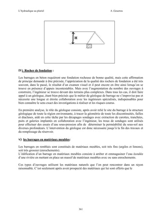 L’hydraulique au pluriel

A .Gouzrou

IV) Rocher de fondation :
Les barrages en béton requièrent une fondation rocheuse de bonne qualité, mais cette affirmation
de principe demande à être précisée, l’appréciation de la qualité des rochers de fondation a été très
souvent, dans le passé, le résultat d’un examen visuel et il peut encore en être ainsi lorsqu’on se
trouve en présence d’appuis incontestables. Mais avec l’augmentation du nombre des ouvrages à
construire, l’ingénieur se trouve devant des terrains plus complexes. Dans tous les cas, il doit faire
appel à un géologue, étant bien précisés que le métier de géologue de barrage ne s’improvise pas et
nécessite une longue et étroite collaboration avec les ingénieurs spécialisés, indispensables pour
bien connaître le sens exact des investigations à réaliser et les risques courus.
En première analyse, le rôle du géologue consiste, après avoir relié le site du barrage à la structure
géologique de toute la région environnante, à tracer la géométrie de toute les discontinuités, failles
et diaclases, aidé en cette tâche par les décapages sondages avec extraction de carottes, tranchées,
puits et galeries implantés en collaboration avec l’ingénieur, les trous de sondages sont utilisés
pour effectuer des essais d’eau sous-pression afin de déterminer la perméabilité du sous-sol aux
diverses profondeurs. L’intervention du géologue est donc nécessaire jusqu’à la fin des travaux et
du remplissage du réservoir.

v) les barrages en matériaux meubles:
Les barrages en remblais sont constitués de matériaux meubles, soit très fins (argiles et limons),
soit très grossier (enrochements).
L’édification d’un barrage en matériaux meubles consiste à arrêter et emmagasiner l’eau écoulée
d’une rivière en mettant en place un massif de matériaux meubles avec ou sans enrochements.
Ces types d’ouvrages utilisent les matériaux naturels que l’on peut rencontrer dans un rayon
raisonnable. C’est seulement après avoir prospecté des matériaux qui lui sont offerts que le

361

 