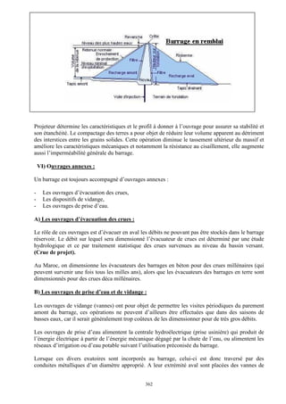 L’hydraulique au pluriel

A .Gouzrou

Projeteur détermine les caractéristiques et le profil à donner à l’ouvrage pour assurer sa stabilité et
son étanchéité. Le compactage des terres a pour objet de réduire leur volume apparent au détriment
des interstices entre les grains solides. Cette opération diminue le tassement ultérieur du massif et
améliore les caractéristiques mécaniques et notamment la résistance au cisaillement, elle augmente
aussi l’imperméabilité générale du barrage.
VI) Ouvrages annexes :
Un barrage est toujours accompagné d’ouvrages annexes :
-

Les ouvrages d’évacuation des crues,
Les dispositifs de vidange,
Les ouvrages de prise d’eau.

A) Les ouvrages d’évacuation des crues :
Le rôle de ces ouvrages est d’évacuer en aval les débits ne pouvant pas être stockés dans le barrage
réservoir. Le débit sur lequel sera dimensionné l’évacuateur de crues est déterminé par une étude
hydrologique et ce par traitement statistique des crues survenues au niveau du bassin versant.
(Crue de projet).
Au Maroc, on dimensionne les évacuateurs des barrages en béton pour des crues millénaires (qui
peuvent survenir une fois tous les milles ans), alors que les évacuateurs des barrages en terre sont
dimensionnés pour des crues déca millénaires.
B) Les ouvrages de prise d’eau et de vidange :
Les ouvrages de vidange (vannes) ont pour objet de permettre les visites périodiques du parement
amont du barrage, ces opérations ne peuvent d’ailleurs être effectuées que dans des saisons de
basses eaux, car il serait généralement trop coûteux de les dimensionner pour de très gros débits.
Les ouvrages de prise d’eau alimentent la centrale hydroélectrique (prise usinière) qui produit de
l’énergie électrique à partir de l’énergie mécanique dégagé par la chute de l’eau, ou alimentent les
réseaux d’irrigation ou d’eau potable suivant l’utilisation préconisée du barrage.
Lorsque ces divers exutoires sont incorporés au barrage, celui-ci est donc traversé par des
conduites métalliques d’un diamètre approprié. A leur extrémité aval sont placées des vannes de
362

 