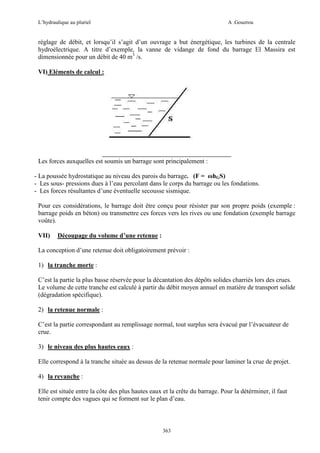 L’hydraulique au pluriel

A .Gouzrou

réglage de débit, et lorsqu’il s’agit d’un ouvrage a but énergétique, les turbines de la centrale
hydroélectrique. A titre d’exemple, la vanne de vidange de fond du barrage El Massira est
dimensionnée pour un débit de 40 m3 /s.
VI) Eléments de calcul :

Les forces auxquelles est soumis un barrage sont principalement :
- La poussée hydrostatique au niveau des parois du barrage. (F = ωhGS)
- Les sous- pressions dues à l’eau percolant dans le corps du barrage ou les fondations.
- Les forces résultantes d’une éventuelle secousse sismique.
Pour ces considérations, le barrage doit être conçu pour résister par son propre poids (exemple :
barrage poids en béton) ou transmettre ces forces vers les rives ou une fondation (exemple barrage
voûte).
VII)

Découpage du volume d’une retenue :

La conception d’une retenue doit obligatoirement prévoir :
1) la tranche morte :
C’est la partie la plus basse réservée pour la décantation des dépôts solides charriés lors des crues.
Le volume de cette tranche est calculé à partir du débit moyen annuel en matiére de transport solide
(dégradation spécifique).
2) la retenue normale :
C’est la partie correspondant au remplissage normal, tout surplus sera évacué par l’évacuateur de
crue.
3) le niveau des plus hautes eaux :
Elle correspond à la tranche située au dessus de la retenue normale pour laminer la crue de projet.
4) la revanche :
Elle est située entre la côte des plus hautes eaux et la crête du barrage. Pour la détérminer, il faut
tenir compte des vagues qui se forment sur le plan d’eau.

363

 