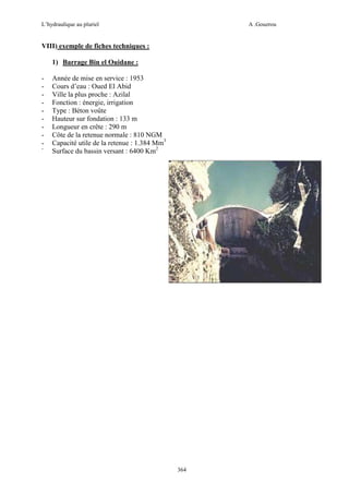 L’hydraulique au pluriel

A .Gouzrou

VIII) exemple de fiches techniques :
1) Barrage Bin el Ouidane :
-

Année de mise en service : 1953
Cours d’eau : Oued El Abid
Ville la plus proche : Azilal
Fonction : énergie, irrigation
Type : Béton voûte
Hauteur sur fondation : 133 m
Longueur en crête : 290 m
Côte de la retenue normale : 810 NGM
Capacité utile de la retenue : 1.384 Mm3
Surface du bassin versant : 6400 Km2

364

 
