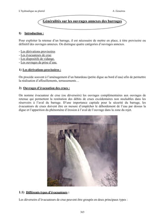 L’hydraulique au pluriel

A .Gouzrou

Généralités sur les ouvrages annexes des barrages
I)

Introduction :

Pour exploiter la retenue d’un barrage, il est nécessaire de mettre en place, à titre provisoire ou
définitif des ouvrages annexes. On distingue quatre catégories d’ouvrages annexes.
- Les dérivations provisoires
- Les évacuateurs de crue.
- Les dispositifs de vidange.
- Les ouvrages de prise d’eau.
1) Les dérivations provisoires :
On procède souvent à l’aménagement d’un batardeau (petite digue au bord d’eau) afin de permettre
la réalisation d’affouillements, terrassements…
2) Ouvrages d’évacuation des crues :
On nomme évacuateur de crue (ou déversoirs) les ouvrages complémentaires aux ouvrages de
retenue qui permettent la restitution des débits de crues excédentaires non stockables dans les
réservoirs à l’aval du barrage. D’une importance capitale pour la sécurité du barrage, les
évacuateurs de crues doivent être en mesure d’empêcher le débordement de l’eau par dessus la
digue et l’apparition du phénomène d’érosion à l’aval de l’ouvrage dans la zone du rejet.

1.1) Différents types d’évacuateurs :
Les déversoirs d’évacuateurs de crue peuvent être groupés en deux principaux types :

365

 