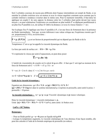 L’hydraulique au pluriel

A. Gouzrou

Soit 2 cylindres coaxiaux de rayons peu différents dont l'espace intermédiaire est rempli de fluide, si on
entraîne le cylindre extérieur avec un moteur et avec la vitesse angulaire constante ω,on constate que le
cylindre intérieur a tendance à tourner dans le même sens. Pour le maintenir immobile, il faut donc lui
appliquer un couple C de sens opposé, la distance entre les 2 cylindres étant petite devant leur rayon
moyen r, on peut schématiser l'expérience en considérant un plan mobile P' se déplaçant parallèlement à
un plan fixe P parallèle à ox, de surface S=2πrh à la distance e et avec la vitesse linéaire v = ω r.
Sur la plaque fixe P s'applique une force F parallèle à P, c’est une force de frottement due à la présence
du fluide intermédiaire. Tant que ω reste inférieure à une valeur critique ωc; l'expérience montre que F
est proportionnel à VS/e, on écrira donc :

F = µ .(S.V)/e ; µ est un facteur de proportionnalité qui ne dépend que du fluide et de la
Température. C’est ce qu’on appelle la viscosité dynamique du fluide.
La force par unité de surface est : F/S = ϒ0 = µ .V/e
V/e représente la vitesse par unité d’espacement, on peut donc poser:

ϒ0 = µ .du / dy
L’intérêt du viscosimètre de couette est le calcul de µ en effet : il faut que C soit égal au moment de la
force de frottement soit C = r S ϒ0 = r S µ .V/e or
V = ω r, S = 2 π r h donc: C = r x 2 π r h x µ x ω r/e
⇒ C = (2 π r³ h µ ω) / e

d’ où : µ = C e / 2 π r³ h ω

Unité de la viscosité dynamique :
Equation aux dimensions : µ = F e / V.S ⇒ [µ] = MLT-² L / L² L T-¹
µ
[µ] = (M L-¹ T-¹) kg/m/s dans le système international µ s’exprime en poiseuille, autre unité le poise; 1
µ
poiseuille = 10 poises
la viscosité cinématique : υ = µ / ρ ou µ: Viscosité .dynamique et ρ: masse volumique.
Donc la viscosité dynamique = viscosité cinématique x ρ .
Unité [υ] = M L-¹ T-¹ / M L-³ = L² T -¹ (m²/s), autre unité : le Stokes avec
υ
1 m²/s = 10.4 Stokes.
²
Remarque :
- Pour un fluide parfait µ = υ = 0; pour un liquide réel µ # 0
- Lorsque la température augmente, la viscosité cinématique de l’eau diminue d’une façon notable, elle
peut être calculée à l’aide de la formule empirique de poiseuille (en stokes).

33

 