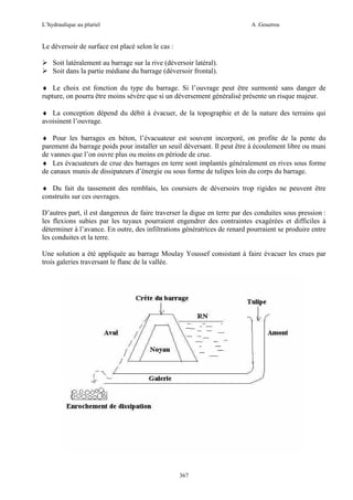 L’hydraulique au pluriel

A .Gouzrou

Le déversoir de surface est placé selon le cas :
Soit latéralement au barrage sur la rive (déversoir latéral).
Soit dans la partie médiane du barrage (déversoir frontal).
♦ Le choix est fonction du type du barrage. Si l’ouvrage peut être surmonté sans danger de
rupture, on pourra être moins sévère que si un déversement généralisé présente un risque majeur.
♦ La conception dépend du débit à évacuer, de la topographie et de la nature des terrains qui
avoisinent l’ouvrage.
♦ Pour les barrages en béton, l’évacuateur est souvent incorporé, on profite de la pente du
parement du barrage poids pour installer un seuil déversant. Il peut être à écoulement libre ou muni
de vannes que l’on ouvre plus ou moins en période de crue.
♦ Les évacuateurs de crue des barrages en terre sont implantés généralement en rives sous forme
de canaux munis de dissipateurs d’énergie ou sous forme de tulipes loin du corps du barrage.
♦ Du fait du tassement des remblais, les coursiers de déversoirs trop rigides ne peuvent être
construits sur ces ouvrages.
D’autres part, il est dangereux de faire traverser la digue en terre par des conduites sous pression :
les flexions subies par les tuyaux pourraient engendrer des contraintes exagérées et difficiles à
déterminer à l’avance. En outre, des infiltrations génératrices de renard pourraient se produire entre
les conduites et la terre.
Une solution a été appliquée au barrage Moulay Youssef consistant à faire évacuer les crues par
trois galeries traversant le flanc de la vallée.

367

 