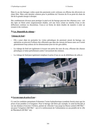 L’hydraulique au pluriel

A .Gouzrou

Dans le cas des barrages voûtes ayant des parements avals verticaux on effectue des déversoirs en
chute libre. Mais cette dernière solution pose le problème de l’érosion du lit au point de chute du
fait de la grande énergie à dissiper.
Des combinaisons diverses pour protéger le pied aval du barrage peuvent être obtenues avec : soit
des tapis en béton armé soigneusement étudiés, soit une fosse créant un matelas d’eau et des
déflecteurs continus ou discontinus. Ceux-ci en forme de dents étudiés de manière à créer un
ressaut et des rouleaux.

3) Les Dispositifs de vidange :
Vidange de fond :
-

Elle a pour objet de permettre les visites périodiques du parement amont du barrage, ces
opérations ne peuvent d’ailleurs être effectuées que dans des saisons de basses eaux car il serait
généralement trop coûteux de les dimensionner pour de très gros débits.

-

La vidange de fond sert également à évacuer une partie des eaux de crue, effectuer des chasses
périodiques et lutter partiellement contre l’envasement des retenues.

-

La vidange de fond peut également remplacer la prise d’eau en cas de défaillance de celle-ci.

4) Les ouvrages de prise d’eau :
Ce sont les conduites permettant d’alimenter l’usine hydroélectrique (conduite forcée) ainsi que les
prises d’eau potables et d’irrigation. Pour le barrage sidi Driss par exemple, le canal de Rocade et
sur une distance d’environ 110 Kms, permet de véhiculer l’eau jusqu’au Haouz central (300 Mm3 /
an) pour l’irrigation (260 Mm3 / an) et le renforcement de l’alimentation en eau potable de la ville
de Marrakech (40 Mm3 /an).

368

 