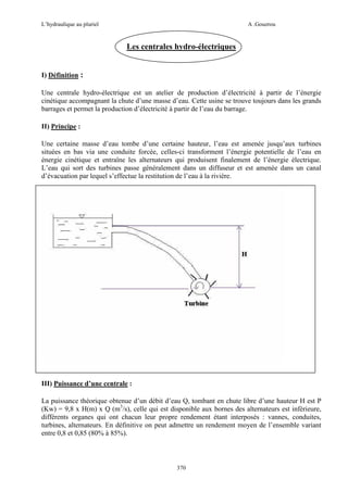 L’hydraulique au pluriel

A .Gouzrou

Les centrales hydro-électriques

I) Définition :
Une centrale hydro-électrique est un atelier de production d’électricité à partir de l’énergie
cinétique accompagnant la chute d’une masse d’eau. Cette usine se trouve toujours dans les grands
barrages et permet la production d’électricité à partir de l’eau du barrage.
II) Principe :
Une certaine masse d’eau tombe d’une certaine hauteur, l’eau est amenée jusqu’aux turbines
situées en bas via une conduite forcée, celles-ci transforment l’énergie potentielle de l’eau en
énergie cinétique et entraîne les alternateurs qui produisent finalement de l’énergie électrique.
L’eau qui sort des turbines passe généralement dans un diffuseur et est amenée dans un canal
d’évacuation par lequel s’effectue la restitution de l’eau à la rivière.

III) Puissance d’une centrale :
La puissance théorique obtenue d’un débit d’eau Q, tombant en chute libre d’une hauteur H est P
(Kw) = 9,8 x H(m) x Q (m3/s), celle qui est disponible aux bornes des alternateurs est inférieure,
différents organes qui ont chacun leur propre rendement étant interposés : vannes, conduites,
turbines, alternateurs. En définitive on peut admettre un rendement moyen de l’ensemble variant
entre 0,8 et 0,85 (80% à 85%).

370

 