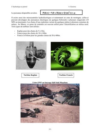 L’hydraulique au pluriel

A .Gouzrou

La puissance disponible est alors

P(Kw) = 9,8 x H(m) x Q (m3/s) x ρ

Il existe aussi des microcentrales hydroélectriques et notamment en zone de montagne, celles-ci
peuvent développer des puissances électriques de quelques Kilowatts à plusieurs mégawatts (10
MW au maximum). Les chutes d’eau exploitées varient de quelques mètres à plusieurs centaines de
mètres. Au Maroc, ce genre de centrales est souvent utilisé pour l’électrification en milieu rural.
Trois types de turbines sont utilisés :
-

Kaplan pour des chutes de 5 à 10m.
Francis pour des chutes de 10 à 100m.
Francis et Pelton pour les grandes chutes de 50 à 400m.

Turbine Kaplan

Turbine Francis

Usine ONE au barrage Sidi Said Maachou

371

 