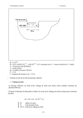 L’hydraulique au pluriel

A .Gouzrou

Q = C.l.H3/2
R = 0.76 +0.032(V.F) 0,5 – 0.26 (F) 0,25 +0.5 (revanche avec V = vitesse en Km/h et F = Fetch)
V = Vitesse du vent (80 Km/h)
F = Fetch (2 Km)
Q = Le débit à évacuer 150 m3/s
C = 2.14
l = longueur déversante en m = 3 0 m
-

Calculer la côte de la crête du barrage collinaire
c – Vidange de fond :
Le barrage collinaire est muni d’une vidange de fond sous forme d’une conduite circulaire de
diamètre 800 mm.

- D’après le théorème de Bernoulli, le débit à la sortie de la vidange de fond est donné par la formule
suivante :
Q = 2.01 x (Z – Zv.F) 0,5 x S.
Q
: débit à la sortie
Z
: Côte du plan d’eau
ZV.F : Côte de la vidange de fond
373

 