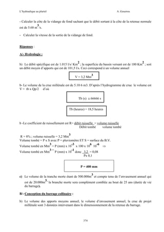 L’hydraulique au pluriel

A .Gouzrou

- Calculer la côte de la vidange de fond sachant que le débit sortant à la côte de la retenue normale
3
est de 5.68 m /s.
- Calculer la vitesse de la sortie de la vidange de fond.

Réponses :
A/- Hydrologie :
2
2
b) Le débit spécifique est de 1.015 l/s/ Km ; la superficie du bassin versant est de 100 Km ; soit
un débit moyen d’apports qui est de 101,5 l/s. Ceci correspond à un volume annuel
V = 3,2 Mm

3

b- Le volume de la crue millénale est de 5.10 6 m3. D’après l’hydrogramme de crue le volume est
V = tb x Qp/2 d’où
Tb (s) ≅ 66666 s
Tb (heures) = 18,5 heures

b -Le coefficient de ruissellement est R= débit ruisselle = volume ruisselle
Débit tombé
volume tombé
3
R = 8% ; volume ruisselle = 3,2 Mm
Volume tombé = P x S avec P = pluviomètre ET S = surface du B.V.
3
-3
6
-6
Volume tombé en Mm = P (mm) x 10 x 100 x 10 10
⇒
3=
-1
Volume tombé en Mm
P (mm) x 10 donc 3,2 = 0,08
Px 0,1
P = 400 mm
3
c) Le volume de la tranche morte étant de 500.000m et compte tenu de l’envasement annuel qui
3,
est de 20.000m la branche morte sera complément comblée au bout de 25 ans (durée de vie
du barrage).
B/- Conception du barrage collinaire :
b) Le volume des apports moyens annuel, le volume d’envasement annuel, la crue de projet
millénale sont 3 données intervenant dans le dimensionnement de la retenue du barrage.

374

 