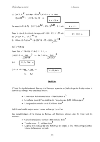 L’hydraulique au pluriel

A .Gouzrou

3
3/2
c) Q=C.l. H
avec Q = 150 m /s; C=2,14 et I = 30 m
3/2
Donc H
= 150 / 2,14 x 30 ⇒
H = 1,75 m
La revanche R= 0,76 + 0,032 (v.f)

0,5

- 0,26 (f)

0,25

+ 0,5 soit,

R = 1,35

Donc la côte de la crête du barrage est C=108 + 1,35 + 1,75 soit
0,5
d) Q= 2,01 x (Z - Zv.f)
xS
3/s
–3)2
Z= 108 m ; Q=5,68 m ; S= ∏d2 /4 = ∏ x (800 x 10
4

C = 111,1 m

Soit S= 0,5 m2
Donc 5,68 = 2,01 (108 -Zv.f) 0,5 x 0,5 ⇒
2
2
(108-Zv.f) = ( 5,68 )
⇒ Zv.f=108 - ( 5,68 )
2,01x 0,5
2,01x 0,5
Soit

Zv.f = 76,05 m

Q = v.s ⇒ V= Q
S

= 5.68 ⇒

V = 11,4m/s

0,5

Problème

L’étude de régularisation du Barrage Ait Hammou a permis au Stade du projet de déterminer la
capacité du barrage. Pour une année donnée.
♦ La variation de la réserve est de +25 millions de m

3

♦ Le volume fourni à l’eau potable et à l’irrigation est de 55 Millions de m
3
♦ L’évaporation annuelle est de 5 Millions de m

3

3
1) Calculer le débit moyen annuel entrant au barrage (en m /s)
Les caractéristiques de la retenue du barrage Aït Hammou retenues dans le projet sont les
suivantes :
3
♦ Capacité à la retenue normale : 110 millions de m
3
♦ Tranche morte : 7.5 millions de m
♦ La prise de la vidange de fond du barrage est calée à la côte 30 m correspondant au
volume de la retenue normale.

375

 