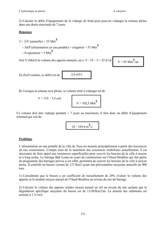 L’hydraulique au pluriel

A .Gouzrou

2) Calculer le débit d’équipement de la vidange de fond pour pouvoir vidanger la retenue pleine
dans une durée maximale de 7 jours.
Réponses
1/ - ∆V (annuelle) = 25 Mm

3

- AEP (alimentation en eau potable) + irrigation = 55 Mm
3
- Evaporation = 5 Mm

3

Soit V (Mm3) le volume des apports annuels, on a V - 55 – 5 = 25 d’où

En fictif continu, ce débit est de

3
V = 85 Mm /an

2,6 m3/s

2/- Lorsque la retenue sera pleine, le volume total à vidanger est de
V = 110 – 7,5 soit
V = 102,5 Mm

3

Ce volume doit être vidangé pendant + 7 jours au maximum, il faut donc un débit d’équipement
minimal qui soit de
3
Q = 169,4 m /s

Problème
L’alimentation en eau potable de la ville de Taza est assurée principalement à partir des ressources
en eau souterraines. Compte tenu de la saturation des ressources mobilisées actuellement, il est
nécessaire de faire appel aux ressources superficielles pour couvrir les besoins de la ville à moyen
et à long terme. Le barrage Bab Louta en cours de construction sur l’Oued Bouhlou qui fait partie
du programme des barrages prévus à cet effet, permettra de couvrir les besoins de la ville à moyen
terme. Il contrôle un bassin versant de 127 Km2 ayant une pluviométrie moyenne annuelle de 900
mm.
1) Considérant que le bassin a un coefficient de ruissellement de 20% évaluer le volume des
apports et le module moyen annuel de l’Oued Bouhlou au niveau du site du barrage.
2) Calculer le volume des apports solides moyen annuel en m3 au niveau du site sachant que la
dégradation spécifique moyenne du bassin est de 1110t/Km2/an. La densité des sédiments est
estimée à 1.5 t/m3.

376

 