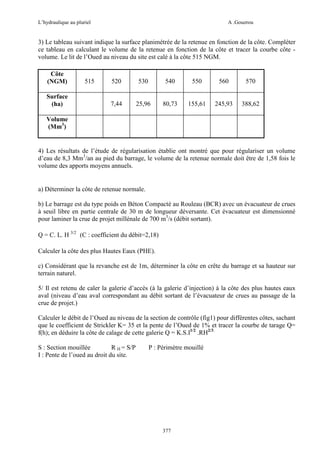 L’hydraulique au pluriel

A .Gouzrou

3) Le tableau suivant indique la surface planimétrée de la retenue en fonction de la côte. Compléter
ce tableau en calculant le volume de la retenue en fonction de la côte et tracer la courbe côte volume. Le lit de l’Oued au niveau du site est calé à la côte 515 NGM.
Côte
(NGM)
Surface
(ha)

515

520

530

540

550

560

570

7,44

25,96

80,73

155,61

245,93

388,62

Volume
(Mm3)

4) Les résultats de l’étude de régularisation établie ont montré que pour régulariser un volume
d’eau de 8,3 Mm3/an au pied du barrage, le volume de la retenue normale doit être de 1,58 fois le
volume des apports moyens annuels.

a) Déterminer la côte de retenue normale.
b) Le barrage est du type poids en Béton Compacté au Rouleau (BCR) avec un évacuateur de crues
à seuil libre en partie centrale de 30 m de longueur déversante. Cet évacuateur est dimensionné
pour laminer la crue de projet millénale de 700 m3/s (débit sortant).
Q = C. L. H 3/2 (C : coefficient du débit=2,18)
Calculer la côte des plus Hautes Eaux (PHE).
c) Considérant que la revanche est de 1m, déterminer la côte en crête du barrage et sa hauteur sur
terrain naturel.
5/ Il est retenu de caler la galerie d’accès (à la galerie d’injection) à la côte des plus hautes eaux
aval (niveau d’eau aval correspondant au débit sortant de l’évacuateur de crues au passage de la
crue de projet.)
Calculer le débit de l’Oued au niveau de la section de contrôle (fig1) pour différentes côtes, sachant
que le coefficient de Strickler K= 35 et la pente de l’Oued de 1% et tracer la courbe de tarage Q=
f(h); en déduire la côte de calage de cette galerie Q = K.S.I1/2 .RH2/3.
S : Section mouillée
R H = S/P
I : Pente de l’oued au droit du site.

P : Périmètre mouillé

377

 