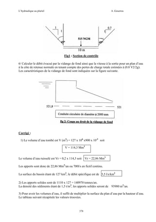 L’hydraulique au pluriel

A .Gouzrou

Fig1 : Section de contrôle
6/ Calculer le débit évacué par la vidange de fond ainsi que la vitesse à la sortie pour un plan d’eau
à la côte de retenue normale en tenant compte des pertes de charge totale estimées à (0.8 V2/2g).
Les caractéristiques de la vidange de fond sont indiquées sur la figure suivante.

Corrigé :
1) Le volume d’eau tombé est V (m3) = 127 x 106 x900 x 10-3 soit
V = 114,3 Mm3

Le volume d’eau ruisselé est Vr = 0,2 x 114,3 soit

Vr = 22,86 Mm3

Les apports sont donc de 22,86 Mm3/an ou 700l/s en fictif continu.
La surface du bassin étant de 127 km2, le débit spécifique est de 5,5 l/s/km2
2) Les apports solides sont de 1110 x 127 = 140970 tonnes/an.
La densité des sédiments étant de 1,5 t/m3, les apports solides seront de 93980 m3/an.
3) Pour avoir les volumes d’eau, il suffit de multiplier la surface du plan d’eau par la hauteur d’eau.
Le tableau suivant récapitule les valeurs trouvées.

378

 