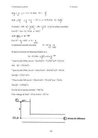 L’hydraulique au pluriel

tg π = x
4
h
tg α

0,7
1

A .Gouzrou

h2
2

1 ⇒ x = h donc S1 =

y ⇒ y = 0,7 ⇒ y = 0,7h d’où
h
h

S2 = 0,7h2
2

S (totale) = 10h + h2 + 0,7h2 = 10h + 1,7 h2 (c’est la surface mouillée)
2
2
2
Cos 45° = h/a = 0, 7 d’où a = h/0,7
tg α = 0,7 ⇒ α = 35°
1
Cos 35° = h = 0,82 ⇒ b = h
b
0,82
Le périmètre mouillé sera donc

P = 10+ h + h
0,7 0,82

D’après la formule de Manning Strikler on a
Q = 35 (10h + 1,7h2) x 0,1x S 0.66
2
P
* pour la côte 520m, on a h = 5m d’où S = 71,25m2 et P= 23,23 m
Soit

Q1 = 522,5m3/s

* pour la côte 530m, on a h = 15m d’où S = 262,5m2 et P = 49,7m
Soit Q2 = 2755,7 m3/s
* Pour la côte 540 on a h = 25m d’où S = 781,2m2 et p = 76,2m
Soit Q3 = 12704m3/s
6) Côte de la retenue normale = 546,7m
Côte vidange de fond = 521m d’où h = 25,7 m

380

 