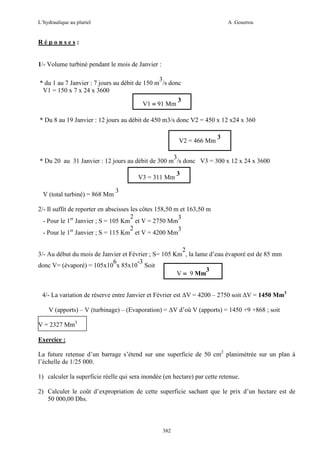 L’hydraulique au pluriel

A .Gouzrou

Réponses:

1/- Volume turbiné pendant le mois de Janvier :
3
* du 1 au 7 Janvier : 7 jours au débit de 150 m /s donc
V1 = 150 x 7 x 24 x 3600
V1 = 91 Mm

3

* Du 8 au 19 Janvier : 12 jours au débit de 450 m3/s donc V2 = 450 x 12 x24 x 360
V2 = 466 Mm

3

3
* Du 20 au 31 Janvier : 12 jours au débit de 300 m /s donc V3 = 300 x 12 x 24 x 3600
V3 = 311 Mm
V (total turbiné) = 868 Mm

3

3

2/- Il suffit de reporter en abscisses les côtes 158,50 m et 163,50 m
2
3
- Pour le 1er Janvier ; S = 105 Km et V = 2750 Mm
2
3
- Pour le 1er Janvier ; S = 115 Km et V = 4200 Mm
2
3/- Au début du mois de Janvier et Février ; S= 105 Km , la lame d’eau évaporé est de 85 mm
6
-3
donc V= (évaporé) = 105x10 x 85x10 Soit
3
V = 9 Mm
4/- La variation de réserve entre Janvier et Février est ∆V = 4200 – 2750 soit ∆V = 1450 Mm3
V (apports) – V (turbinage) – (Evaporation) = ∆V d’où V (apports) = 1450 +9 +868 ; soit
V = 2327 Mm3
Exercice :
La future retenue d’un barrage s’étend sur une superficie de 50 cm2 planimétrée sur un plan à
l’échelle de 1/25 000.
1) calculer la superficie réelle qui sera inondée (en hectare) par cette retenue.
2) Calculer le coût d’expropriation de cette superficie sachant que le prix d’un hectare est de
50 000,00 Dhs.

382

 