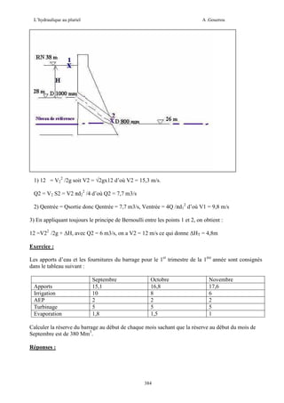 L’hydraulique au pluriel

A .Gouzrou

1) 12 = V22 /2g soit V2 = √2gx12 d’où V2 = 15,3 m/s.
Q2 = V2 S2 = V2 πd22 /4 d’où Q2 = 7,7 m3/s
2) Qentrée = Qsortie donc Qentrée = 7,7 m3/s, Ventrée = 4Q /πd12 d’où V1 = 9,8 m/s
3) En appliquant toujours le principe de Bernoulli entre les points 1 et 2, on obtient :
12 =V22 /2g + ∆H, avec Q2 = 6 m3/s, on a V2 = 12 m/s ce qui donne ∆HT = 4,8m
Exercice :
Les apports d’eau et les fournitures du barrage pour le 1er trimestre de la 1ére année sont consignés
dans le tableau suivant :

Apports
Irrigation
AEP
Turbinage
Evaporation

Septembre
15,1
10
2
5
1,8

Octobre
16,8
8
2
5
1,5

Novembre
17,6
6
2
5
1

Calculer la réserve du barrage au début de chaque mois sachant que la réserve au début du mois de
Septembre est de 380 Mm3.
Réponses :

384

 