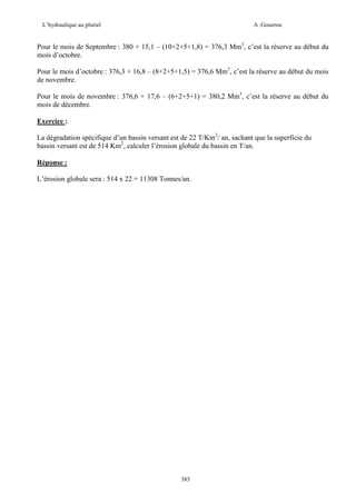 L’hydraulique au pluriel

A .Gouzrou

Pour le mois de Septembre : 380 + 15,1 – (10+2+5+1,8) = 376,3 Mm3, c’est la réserve au début du
mois d’octobre.
Pour le mois d’octobre : 376,3 + 16,8 – (8+2+5+1,5) = 376,6 Mm3, c’est la réserve au début du mois
de novembre.
Pour le mois de novembre : 376,6 + 17,6 – (6+2+5+1) = 380,2 Mm3, c’est la réserve au début du
mois de décembre.
Exercice :
La dégradation spécifique d’un bassin versant est de 22 T/Km2/ an, sachant que la superficie du
bassin versant est de 514 Km2, calculer l’érosion globale du bassin en T/an.
Réponse :
L’érosion globale sera : 514 x 22 = 11308 Tonnes/an.

385

 