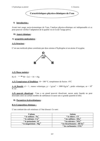 L’hydraulique au pluriel

A .Gouzrou

Caractéristiques physico-chimiques de l’eau

I) Introduction :
Avant tout usage socio-économique de l’eau, l’analyse physico-chimique est indispensable et ce
pour pouvoir vérifier l’adaptation de la qualité vis-à-vis de l’usage prévu.
II) Aspect chimique :
A) propriétés moléculaires :
A.1) Structure :
C’est une molécule plane constituée par deux atomes d’hydrogène et un atome d’oxygène.

A.2) Masse molaire:
H2 O

M = 2x1 + 16 = 18g

A.3) Température d’ébullition : θ = 100 °C, température de fusion : 0°C
A .4) Densité, d = 1 ; masse volumique, ρ = 1g/cm3 = 1000 Kg/m3 ; poids volumique, ω = 104
N /m3.
A.5) pouvoir dissolvant : l’eau a un grand pouvoir dissolvant, aucun autre liquide ne peut
dissoudre ainsi un certain nombre de substances ni aussi une si grande quantité d’elles.
B) Paramètres hydrochimiques :
B.1) Composition chimique :
L’eau contient des sels minéraux à l’état dissout. Ce sont :
Cations
* le sodium : Na+
* le calcium : Ca2+
* le potassium : K+
* le magnésium : Mg2+

Anions
* le chlore : Cl* les sulfates : SO42* les nitrates : NO32* les bicarbonates : HCO32* les carbonates : CO32-

387

 