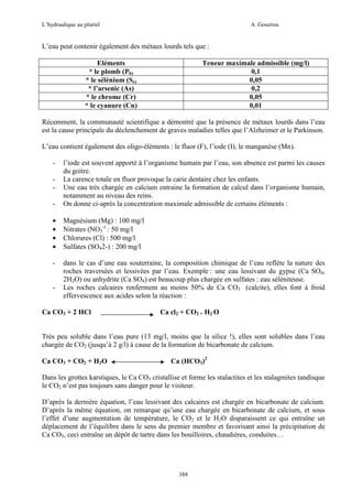 L’hydraulique au pluriel

A .Gouzrou

L’eau peut contenir également des métaux lourds tels que :
Eléments
* le plomb (Pb)
* le sélénium (Se)
* l’arsenic (As)
* le chrome (Cr)
* le cyanure (Cn)

Teneur maximale admissible (mg/l)
0,1
0,05
0,2
0,05
0,01

Récemment, la communauté scientifique a démontré que la présence de métaux lourds dans l’eau
est la cause principale du déclenchement de graves maladies telles que l’Alzheimer et le Parkinson.
L’eau contient également des oligo-éléments : le fluor (F), l’iode (I), le manganèse (Mn).
-

-

l’iode est souvent apporté à l’organisme humain par l’eau, son absence est parmi les causes
du goitre.
La carence totale en fluor provoque la carie dentaire chez les enfants.
Une eau très chargée en calcium entraine la formation de calcul dans l’organisme humain,
notamment au niveau des reins.
On donne ci-après la concentration maximale admissible de certains éléments :

•
•
•
•

Magnésium (Mg) : 100 mg/l
Nitrates (NO3-) : 50 mg/l
Chlorures (Cl) : 500 mg/l
Sulfates (SO42-) : 200 mg/l

-

dans le cas d’une eau souterraine, la composition chimique de l’eau reflète la nature des
roches traversées et lessivées par l’eau. Exemple : une eau lessivant du gypse (Ca SO4,
2H2O) ou anhydrite (Ca SO4) est beaucoup plus chargée en sulfates : eau séléniteuse.
Les roches calcaires renferment au moins 50% de Ca CO3 (calcite), elles font à froid
effervescence aux acides selon la réaction :

-

-

Ca CO3 + 2 HCl

Ca cl2 + CO2 + H2 O

Très peu soluble dans l’eau pure (13 mg/l, moins que la silice !), elles sont solubles dans l’eau
chargée de CO2 (jusqu’à 2 g/l) à cause de la formation de bicarbonate de calcium.
Ca CO3 + CO2 + H2O

Ca (HCO3)2

Dans les grottes karstiques, le Ca CO3 cristallise et forme les stalactites et les stalagmites tandisque
le CO2 n’est pas toujours sans danger pour le visiteur.
D’après la dernière équation, l’eau lessivant des calcaires est chargée en bicarbonate de calcium.
D’après la même équation, on remarque qu’une eau chargée en bicarbonate de calcium, et sous
l’effet d’une augmentation de température, le CO2 et le H2O disparaissent ce qui entraîne un
déplacement de l’équilibre dans le sens du premier membre et favorisant ainsi la précipitation de
Ca CO3, ceci entraîne un dépôt de tartre dans les bouilloires, chaudières, conduites…

388

 
