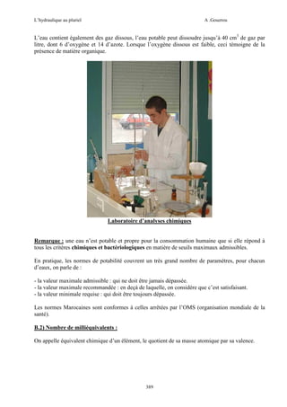 L’hydraulique au pluriel

A .Gouzrou

L’eau contient également des gaz dissous, l’eau potable peut dissoudre jusqu’à 40 cm3 de gaz par
litre, dont 6 d’oxygène et 14 d’azote. Lorsque l’oxygène dissous est faible, ceci témoigne de la
présence de matière organique.

Laboratoire d’analyses chimiques

Remarque : une eau n’est potable et propre pour la consommation humaine que si elle répond à
tous les critères chimiques et bactériologiques en matière de seuils maximaux admissibles.
En pratique, les normes de potabilité couvrent un très grand nombre de paramètres, pour chacun
d’eaux, on parle de :
- la valeur maximale admissible : qui ne doit être jamais dépassée.
- la valeur maximale recommandée : en deçà de laquelle, on considère que c’est satisfaisant.
- la valeur minimale requise : qui doit être toujours dépassée.
Les normes Marocaines sont conformes à celles arrêtées par l’OMS (organisation mondiale de la
santé).
B.2) Nombre de milliéquivalents :
On appelle équivalent chimique d’un élément, le quotient de sa masse atomique par sa valence.

389

 