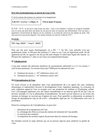 L’hydraulique au pluriel

A .Gouzrou

B.5) Titre hydrotimétrique ou dureté de l’eau (T.H):
C’est la somme des teneurs en calcium et en magnésium
T.H (°F) = (r (Ca) + r (Mg)) x 5

T.H en degré Français.

Si T.H > 30 °F, on dit qu’il s’agit d’une eau dure : l’eau a une tendance à former un composé insoluble
avec le savon qui perd ainsi une partie de son pouvoir pour ne mousser que difficilement. Une eau dure a
également l’inconvénient de déposer sur les conduites et au fond des réservoirs des dépôts de tartre. Elle
nuit aussi à la cuisson des légumes. Une dureté normale est celle de l’ordre de 10°F ;
B.6) P.H :
P.H = log10 [H3O] + = Log (1/ [H3O] +

Pour une eau pure neutre électriquement, on a PH = 7. En fait, l’eau naturelle n’est pas
parfaitement neutre, le PH peut être inférieur à 7, dans ce cas, l’eau est légèrement acide. On dit
également qu’elle est agressive du fait qu’elle peut attaquer le métal dans lequel elle transite. Le
PH peut être supérieur à 7, dans ce cas l’eau a un comportement basique.
B.7) Radioactivité :
L’eau peut contenir des particules émettrices de rayonnements radioactifs (α,β,δ). Les rayons δ
sont les plus pénétrants. Les normes fixées par l’OMS pour la radioactivité sont :
•
•

Emetteurs de rayons α : 10-9 millimicro curies/ cm3.
Emetteurs de rayons β : 10-8 millimicro curies/ mm3.

B.8) Eutrophisation de l’eau :
Un excès d’azote et de phosphore dans l’eau (généralement dû à un apport des eaux résiduaires
domestiques et industrielles) favorise le développement d’une végétation aquatique. La croissance de
cette végétation appauvrit l’eau en oxygène avec une production de méthane et d’hydrogène sulfuré.
Ceci s’accompagne également avec des odeurs nauséabondes et un mauvais goût On dit que l’eau est
devenue eutrophe et c’est le phénomène d’eutrophisation. On peut souvent observer ça au niveau des
retenues de barrages ne recevant pas d’apports de crues. Pour quantifier ce phénomène on pratique le
dosage du phytoplancton (mg de chl a/m3) : chlorophylle algal par m3. Ce phénomène croit avec la
profondeur.
Parmi les conséquences de l’eutrophisation, on peut citer :
-

diminution de la transparence de l’eau.
Le colmatage des filtres au niveau des stations de traitement de l’eau potable.
La corrosion des conduites.
La disparition de certaines espèces de poissons dans les retenues de barrages.

On introduit souvent la carpe chinoise qui est un poisson algivore pour améliorer la qualité de
l’eau.

391

 