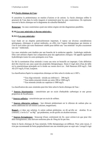 L’hydraulique au pluriel

A .Gouzrou

B.9) Faciès chimique de l’eau :
Il caractérise la prédominance en matière d’anions et de cations. Le faciès chimique reflète le
gisement de l’eau dans la roche magasin et notamment pour les eaux souterraines. On représente
souvent le faciès chimique sur le diagramme de schoeller-Berkallof.
Remarque : les eaux souterraines ayant une même origine ont des diagrammes parallèles.
B.10) Les eaux minérales et thermo minérales :
B.10.1) Les eaux minérales :
Leur étude est un chapitre particulièrement important, il repose sur diverses considérations
géologiques, chimiques et surtout médicales, en effet c'est l’aspect thérapeutique qui domine et
c'est le seul critère qui reste finalement valable pour définir une "eau minérale" on plus exactement
une eau " médicinale.
Les eaux minérales sont étudiées par une branche de la médecine appelée : hydrologie médicale.
Elles sont utilisées d'après leur composition pour des applications cliniques. On appelle également
hydrothérapie toutes les cures pratiquées avec l'eau.
En fait la nomination d'eau minérale à toute eau mise en bouteille est impropre. Cette définition
doit être réservée aux eaux ayant des propriétés thérapeutiques. Sinon il s'agit alors d'eau de table
où la caractéristique principale est le résidu sec moins élevé (ex : Sidi Harazem (820 mg/l) ; Sidi
Ali (215 mg/l), Evian, Lanjaron.
La classification d'après la composition chimique est faite selon le résidu sec à 180°c.
* Eau oligo-minerale (résidu sec inférieur à 200 mg/l)
* Eau médio-minerale (résidu sec entre 200 et 1000 mg/l)
* Eau minerale (résidu sec supérieur à 1000 mg/l).
La classification des eaux minérales peut être faite selon le faciès chimique de l'eau :
* Sources bicartonatées : caractérisées par un excès d'anhydride carbonique et une grosse
proportion de bicarbonates.
* Sources sulfatées : caractérisées par un excès de sulfates.
* Sources chlorurées sodiques : leur élément prédominant est le chlorure de sodium plus ou
moins additionné de sels terreux (calcium, magnésium).
Rappel : si dans une solution, le cation sodium prédomine, on dit qu’elle est
contraire, c’est le Ca2+ ou Mg2+ qui prédomine, on dit qu'elle est alcalino-terreuse.

alcaline. Si au

* Sources ferrugineuses : beaucoup d'eaux contiennent du fer, aussi estime-t-on que pour être
dites ferrugineuses, elles doivent renfermer plus de 10mg de fer par litre.
Selon le faciès chimique de l'eau minérale, l'effet thérapeutique est différent. Pour cette raison, il
n'est pas recommandé de boire perpétuellement une eau minérale pour un sujet sain. Lorsqu'il s'agit

392

 