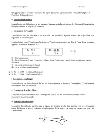 L’hydraulique au pluriel

A. Gouzrou

On appelle tube de courant, l’ensemble des lignes de courant appuyées sur un contour fermé placé à
l’intérieur de l’écoulement.
d- Ecoulement laminaire :
L’écoulement est dit laminaire si les particules liquides se déplacent suivant des filets parallèles et qui ne
changent pas tout le long de l’écoulement.
e- Ecoulement turbulent :
L’écoulement est dit turbulent si au contraire, les particules liquides suivent des trajectoires non
régulières et non rectilignes.
La distribution entre l’écoulement laminaire et l’écoulement turbulent est faite à l’aide d’une grandeur
appelée : nombre de Reynolds (Re).
Re = U. D

√

Re OuQ. D
=
S. √

; (U = Q)
S

U = Vitesse moyenne
D = Paramètre caractérisant l’ouverture de la section d’écoulement, c’est le diamètre pour une section
circulaire.
√ = Viscosité cinématique du liquide
(Re est un nombre sans dimension)
Si Re < 2000 : écoulement laminaire
Si Re > 2000 : écoulement turbulent
f- Ecoulement en charge :
Un écoulement est dit en charge s’il n’y a pas de contact entre le liquide et l’atmosphère. C’est le cas des
écoulements dans les conduites.
g- Ecoulement à surface libre :
Le liquide s’écoule en contact avec l’atmosphère, c’est le cas des écoulements dans les canaux
découverts et dans les oueds.
h- Equation de continuité :
L’équation de continuité exprime que le liquide est continu, c’est à dire qu’il ne peut y avoir aucune
partie du liquide ni apport extérieur, ni prélèvement de la nature. La masse se conserve au cours de
l’écoulement.

36

 