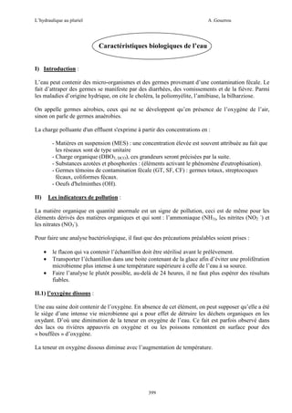 L’hydraulique au pluriel

A .Gouzrou

Caractéristiques biologiques de l’eau
I) Introduction :
L’eau peut contenir des micro-organismes et des germes provenant d’une contamination fécale. Le
fait d’attraper des germes se manifeste par des diarrhées, des vomissements et de la fièvre. Parmi
les maladies d’origine hydrique, on cite le choléra, la poliomyélite, l’amibiase, la bilharziose.
On appelle germes aérobies, ceux qui ne se développent qu’en présence de l’oxygène de l’air,
sinon on parle de germes anaérobies.
La charge polluante d'un effluent s'exprime à partir des concentrations en :
- Matières en suspension (MES) : une concentration élevée est souvent attribuée au fait que
les réseaux sont de type unitaire
- Charge organique (DBO5, DCO), ces grandeurs seront précisées par la suite.
- Substances azotées et phosphorées : (éléments activant le phénomène d'eutrophisation).
- Germes témoins de contamination fécale (GT, SF, CF) : germes totaux, streptocoques
fécaux, coliformes fécaux.
- Oeufs d'helminthes (OH).
Les indicateurs de pollution :

II)

La matière organique en quantité anormale est un signe de pollution, ceci est de même pour les
éléments dérivés des matières organiques et qui sont : l’ammoniaque (NH3), les nitrites (NO2 -) et
les nitrates (NO3-).
Pour faire une analyse bactériologique, il faut que des précautions préalables soient prises :
•
•
•

le flacon qui va contenir l’échantillon doit être stérilisé avant le prélèvement.
Transporter l’échantillon dans une boite contenant de la glace afin d’éviter une prolifération
microbienne plus intense à une température supérieure à celle de l’eau à sa source.
Faire l’analyse le plutôt possible, au-delà de 24 heures, il ne faut plus espérer des résultats
fiables.

II.1) l’oxygène dissous :
Une eau saine doit contenir de l’oxygène. En absence de cet élément, on peut supposer qu’elle a été
le siège d’une intense vie microbienne qui a pour effet de détruire les déchets organiques en les
oxydant. D’où une diminution de la teneur en oxygène de l’eau. Ce fait est parfois observé dans
des lacs ou rivières appauvris en oxygène et ou les poissons remontent en surface pour des
« bouffées » d’oxygène.
La teneur en oxygène dissous diminue avec l’augmentation de température.

399

 