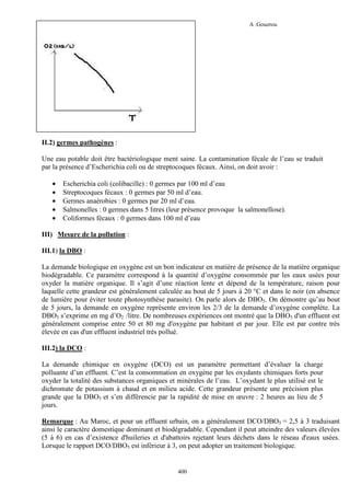 L’hydraulique au pluriel

A .Gouzrou

II.2) germes pathogènes :
Une eau potable doit être bactériologique ment saine. La contamination fécale de l’eau se traduit
par la présence d’Escherichia coli ou de streptocoques fécaux. Ainsi, on doit avoir :
•
•
•
•
•

Escherichia coli (colibacille) : 0 germes par 100 ml d’eau
Streptocoques fécaux : 0 germes par 50 ml d’eau.
Germes anaérobies : 0 germes par 20 ml d’eau.
Salmonelles : 0 germes dans 5 litres (leur présence provoque la salmonellose).
Coliformes fécaux : 0 germes dans 100 ml d’eau

III) Mesure de la pollution :
III.1) la DBO :
La demande biologique en oxygène est un bon indicateur en matière de présence de la matière organique
biodégradable. Ce paramètre correspond à la quantité d’oxygène consommée par les eaux usées pour
oxyder la matière organique. Il s’agit d’une réaction lente et dépend de la température, raison pour
laquelle cette grandeur est généralement calculée au bout de 5 jours à 20 °C et dans le noir (en absence
de lumière pour éviter toute photosynthèse parasite). On parle alors de DBO5. On démontre qu’au bout
de 5 jours, la demande en oxygène représente environ les 2/3 de la demande d’oxygène complète. La
DBO5 s’exprime en mg d’O2 /litre. De nombreuses expériences ont montré que la DBO5 d'un effluent est
généralement comprise entre 50 et 80 mg d'oxygène par habitant et par jour. Elle est par contre très
élevée en cas d'un effluent industriel trés pollué.
III.2) la DCO :
La demande chimique en oxygène (DCO) est un paramètre permettant d’évaluer la charge
polluante d’un effluent. C’est la consommation en oxygène par les oxydants chimiques forts pour
oxyder la totalité des substances organiques et minérales de l’eau. L’oxydant le plus utilisé est le
dichromate de potassium à chaud et en milieu acide. Cette grandeur présente une précision plus
grande que la DBO5 et s’en différencie par la rapidité de mise en œuvre : 2 heures au lieu de 5
jours.
Remarque : Au Maroc, et pour un effluent urbain, on a généralement DCO/DBO5 = 2,5 à 3 traduisant
ainsi le caractère domestique dominant et biodégradable. Cependant il peut atteindre des valeurs élevées
(5 à 6) en cas d’existence d'huileries et d'abattoirs rejetant leurs déchets dans le réseau d'eaux usées.
Lorsque le rapport DCO/DBO5 est infèrieur à 3, on peut adopter un traitement biologique.

400

 