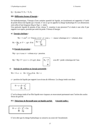 L’hydraulique au pluriel

A. Gouzrou

Q1 = Q2 donc V1 S1 = V2 S2
III/- Différentes formes d’énergie :
En hydrodynamique, l’énergie d’une certaine quantité de liquide, en écoulement est rapportée à l’unité
de poids (force) du liquide qui s’écoule. C’est ce qu’on appelle la charge hydraulique H. Les dimensions
sont celles d’une longueur (Kg.m/ Kg) → mètre.
Une particule liquide Q amenée d’une vitesse V, soumise à une pression P et située à une côte Z par
rapport à un repère, possède par unité de poids 3 formes d’énergie.
a) Energie cinétique :
Wc = ½ mν2 ; ν= Vitesse, or m= ρν avec ρ = masse volumique et ν = volume), donc
Hc = Wc et F = ρgν d’où
F

Hc = ν

2

2g

b) Energie de pression :
Wp = p x ν avec ν = volume et p = pression
Hp = Wp / F = p x ν x (1/ρgν) donc

avec ϖ = poids volumique de l’eau

Hp = P
ϖ

c)

Enérgie de position ou énergie potentielle :

Wz = f x z ⇒ Hz = F x z d’où Hz = z
F
z = position du liquide par rapport à un niveau de référence. La charge totale sera donc
2

H=z+P+V
ϖ 2g

C’est la charge totale d’un filet liquide non visqueux en mouvement permanent sans l’action des seules
forces de gravité
IV/- Théorènne de Bernoulli pour un liquide parfait

(viscosité nulle) :

2

H= z + P + V = Cte

ϖ 2g
C’est à dire que la charge hydraulique se conserve au cours de l’écoulement.
37

 