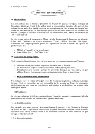 L’hydraulique au pluriel

A .Gouzrou

Traitement des eaux potables
I) Introduction :
Les eaux captées dans la nature ne présentent pas toujours les qualités physiques, chimiques et
biologiques désirables. Avant de les utiliser pour la consommation humaine, elles doivent être
traitées afin de rendre leur qualité conforme aux normes admises. Ceci se passe au niveau d’une
station de traitement et qui est dimensionnée pour un certain débit susceptible de satisfaire les
besoins. (Exemple : la station de Marrakech avait ètè dimensionnée pour 1400 l/s, une extension de
700 l/s a été opèrèe).
La plus grande station de traitement au Maroc est celle du complexe de Bouregreg qui alimente
Rabat, Salé, Casablanca, et centres avoisinants (Temara, Skhirat, Bouznika, Ain Aouda,
Rommani). Elle compte également parmi les 10 premières stations au monde. Sa capacité de
production est de :
-

720.000 m3 /jour (8,3 m3 /s) actuellement.
1.000.000 m3 /jour (11,5 m3 /s) en 2010.

II) Traitement des eaux potables :
Trois phases fondamentales sont à prévoir pour avoir une eau répondant aux normes d’hygiène :
-

l’élimination des particules en suspension par décantation et filtration.
La stérilisation et ce par le chlore ou ses dérivés ou bien encore par l’ozone.
L’amélioration qui consiste à corriger les propriétés chimiques de l’eau captée, soit par
addition de corps chimiques appropriés, soit par adsorption de corps à supprimer.

A) Elimination des éléments en suspension :
Ces particules ont pour origine le transport solide des rivières ou les grains de roches au niveau des
forages. C’est ce phénomène qui est responsable de la turbidité de l’eau. On commence
généralement par une phase de prétraitement qui consiste à un dégrillage, un tamisage puis
stockage en bassins.
1) Décantation :
Le principe est basé sur la différence de densité entre l’eau et les particules en suspension. Selon la
granulométrie des éléments, on considère deux types de décantation :
1.1) la décantation simple :
Les particules sont assez grosses – (quelques dizaines de microns) -, les éléments se déposent
facilement au fond. L’opération s’effectue dans de grands bassins ou dans des canaux à grande
section ou l’eau circule à faible vitesse. Il est nécessaire d’évacuer les boues déposées soit par
raclage, soit par écoulement.
1.2) la décantation assistée :

407

 