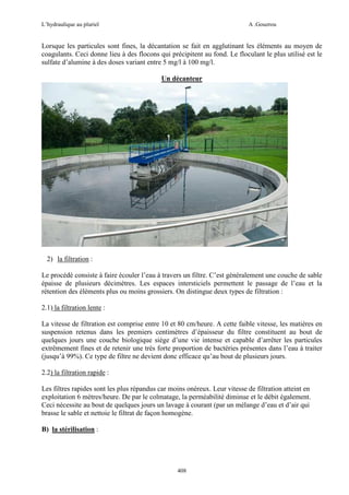 L’hydraulique au pluriel

A .Gouzrou

Lorsque les particules sont fines, la décantation se fait en agglutinant les éléments au moyen de
coagulants. Ceci donne lieu à des flocons qui précipitent au fond. Le floculant le plus utilisé est le
sulfate d’alumine à des doses variant entre 5 mg/l à 100 mg/l.
Un décanteur

2) la filtration :
Le procédé consiste à faire écouler l’eau à travers un filtre. C’est généralement une couche de sable
épaisse de plusieurs décimètres. Les espaces intersticiels permettent le passage de l’eau et la
rétention des éléments plus ou moins grossiers. On distingue deux types de filtration :
2.1) la filtration lente :
La vitesse de filtration est comprise entre 10 et 80 cm/heure. A cette faible vitesse, les matières en
suspension retenus dans les premiers centimètres d’épaisseur du filtre constituent au bout de
quelques jours une couche biologique siège d’une vie intense et capable d’arrêter les particules
extrêmement fines et de retenir une très forte proportion de bactéries présentes dans l’eau à traiter
(jusqu’à 99%). Ce type de filtre ne devient donc efficace qu’au bout de plusieurs jours.
2.2) la filtration rapide :
Les filtres rapides sont les plus répandus car moins onéreux. Leur vitesse de filtration atteint en
exploitation 6 mètres/heure. De par le colmatage, la perméabilité diminue et le débit également.
Ceci nécessite au bout de quelques jours un lavage à courant (par un mélange d’eau et d’air qui
brasse le sable et nettoie le filtrat de façon homogène.
B) la stérilisation :

408

 