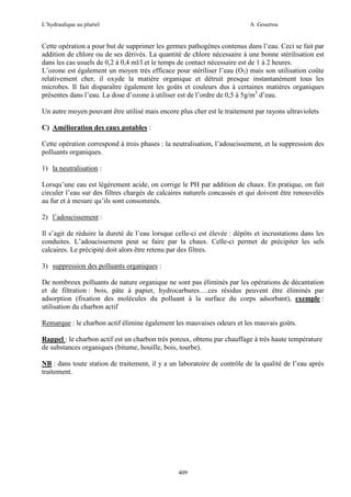 L’hydraulique au pluriel

A .Gouzrou

Cette opération a pour but de supprimer les germes pathogènes contenus dans l’eau. Ceci se fait par
addition de chlore ou de ses dérivés. La quantité de chlore nécessaire à une bonne stérilisation est
dans les cas usuels de 0,2 à 0,4 ml/l et le temps de contact nécessaire est de 1 à 2 heures.
L’ozone est également un moyen très efficace pour stériliser l’eau (O3) mais son utilisation coûte
relativement cher, il oxyde la matière organique et détruit presque instantanément tous les
microbes. Il fait disparaître également les goûts et couleurs dus à certaines matières organiques
présentes dans l’eau. La dose d’ozone à utiliser est de l’ordre de 0,5 à 5g/m3 d’eau.
Un autre moyen pouvant être utilisé mais encore plus cher est le traitement par rayons ultraviolets
C) Amélioration des eaux potables :
Cette opération correspond à trois phases : la neutralisation, l’adoucissement, et la suppression des
polluants organiques.
1) la neutralisation :
Lorsqu’une eau est légèrement acide, on corrige le PH par addition de chaux. En pratique, on fait
circuler l’eau sur des filtres chargés de calcaires naturels concassés et qui doivent être renouvelés
au fur et à mesure qu’ils sont consommés.
2) l’adoucissement :
Il s’agit de réduire la dureté de l’eau lorsque celle-ci est élevée : dépôts et incrustations dans les
conduites. L’adoucissement peut se faire par la chaux. Celle-ci permet de précipiter les sels
calcaires. Le précipité doit alors être retenu par des filtres.
3) suppression des polluants organiques :
De nombreux polluants de nature organique ne sont pas éliminés par les opérations de décantation
et de filtration : bois, pâte à papier, hydrocarbures….ces résidus peuvent être éliminés par
adsorption (fixation des molécules du polluant à la surface du corps adsorbant), exemple :
utilisation du charbon actif
Remarque : le charbon actif élimine également les mauvaises odeurs et les mauvais goûts.
Rappel : le charbon actif est un charbon très poreux, obtenu par chauffage à très haute température
de substances organiques (bitume, houille, bois, tourbe).
NB : dans toute station de traitement, il y a un laboratoire de contrôle de la qualité de l’eau après
traitement.

409

 
