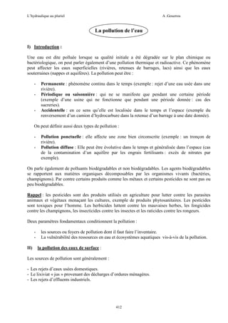 L’hydraulique au pluriel

A .Gouzrou

La pollution de l’eau
I) Introduction :
Une eau est dite polluée lorsque sa qualité initiale a été dégradée sur le plan chimique ou
bactériologique, on peut parler également d’une pollution thermique et radioactive. Ce phénomène
peut affecter les eaux superficielles (rivières, retenues de barrages, lacs) ainsi que les eaux
souterraines (nappes et aquifères). La pollution peut être :
-

-

Permanente : phénomène continu dans le temps (exemple : rejet d’une eau usée dans une
rivière).
Périodique ou saisonnière : qui ne se manifeste que pendant une certaine période
(exemple d’une usine qui ne fonctionne que pendant une période donnée : cas des
sucreries).
Accidentelle : en ce sens qu’elle est localisée dans le temps et l’espace (exemple du
renversement d’un camion d’hydrocarbure dans la retenue d’un barrage à une date donnée).

On peut définir aussi deux types de pollution :
-

Pollution ponctuelle : elle affecte une zone bien circonscrite (exemple : un tronçon de
rivière).
Pollution diffuse : Elle peut être évolutive dans le temps et généralisée dans l’espace (cas
de la contamination d’un aquifère par les engrais fertilisants : excès de nitrates par
exemple).

On parle également de polluants biodégradables et non biodégradables. Les agents biodégradables
se rapportent aux matières organiques décomposables par les organismes vivants (bactéries,
champignons). Par contre certains produits comme les métaux et certains pesticides ne sont pas ou
peu biodégradables.
Rappel : les pesticides sont des produits utilisés en agriculture pour lutter contre les parasites
animaux et végétaux menaçant les cultures, exemple de produits phytosanitaires. Les pesticides
sont toxiques pour l’homme. Les herbicides luttent contre les mauvaises herbes, les fongicides
contre les champignons, les insecticides contre les insectes et les raticides contre les rongeurs.
Deux paramètres fondamentaux conditionnent la pollution :
II)

les sources ou foyers de pollution dont il faut faire l’inventaire.
La vulnérabilité des ressources en eau et écosystèmes aquatiques vis-à-vis de la pollution.
la pollution des eaux de surface :

Les sources de pollution sont généralement :
- Les rejets d’eaux usées domestiques.
- Le lixiviat « jus » provenant des décharges d’ordures ménagères.
- Les rejets d’effluents industriels.

412

 