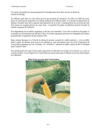 L’hydraulique au pluriel

A .Gouzrou

Ces rejets sont parfois la cause principale de l’eutrophisation de rivières, de lacs et même de
retenue de barrage.
Un effluent rejeté dans un cours d'eau peut ne pas produire de nuisances. En effet si le débit du cours
d'eau est relativement important et la charge polluante de l'effluent faible, il se produit le phénomène de
dilution. On parle alors de la capacité auto-épuratrice de la rivière. L'autoépuration est favorisée par une
forte teneur en oxygène dissous du cours d'eau : la quantité d'oxygène excédentaire permet d'oxyder la
matière organique de l'effluent.
Si la dégradation de la matière organique se fait par voie anaérobie, c'est à dire en absence d'oxygène, il
se produit une fermentation qui détruit la flore et la faune aquatique (poissons) en dégageant des odeurs
nauséabondes et également du gaz méthane CH4.
Dans certains barrages et si l’état de la retenue le permet, on parle de « débit sanitaire » : c’est un débit
lâché à partir du barrage pour lessiver les déchets en aval provoquant ainsi une sorte d’épuration de
l’écosystème aquatique en aval. Exemple : Q = 40 000 m3 /semaine est lâché à partir de Bin el Ouidane
dans l’oued El Abid.
Une grande partie des rejets d’eaux usées marocaines se font dans les rivières et de surcroit, ces eaux ne
sont pas traitées. Le cas flagrant est l’oued Sebou qui reçoit beaucoup d’effluents aussi bien domestiques
qu’industriels.
Rejet d’une sucrerie dans l’oued Sebou

413

 