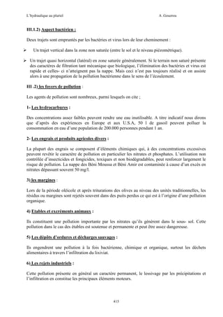 L’hydraulique au pluriel

A .Gouzrou

III.1.2) Aspect bactérien :
Deux trajets sont empruntés par les bactéries et virus lors de leur cheminement :
Un trajet vertical dans la zone non saturée (entre le sol et le niveau piézométrique).
Un trajet quasi horizontal (latéral) en zone saturée généralement. Si le terrain non saturé présente
des caractères de filtration tant mécanique que biologique, l’élimination des bactéries et virus est
rapide et celles- ci n’atteignent pas la nappe. Mais ceci n’est pas toujours réalisé et on assiste
alors à une propagation de la pollution bactérienne dans le sens de l’écoulement.
III .2) les foyers de pollution :
Les agents de pollution sont nombreux, parmi lesquels on cite ;
1- Les hydrocarbures :
Des concentrations assez faibles peuvent rendre une eau inutilisable. A titre indicatif nous dirons
que d’après des expériences en Europe et aux U.S.A, 50 l de gasoil peuvent polluer la
consommation en eau d’une population de 200.000 personnes pendant 1 an.
2- Les engrais et produits agricoles divers :
La plupart des engrais se composent d’éléments chimiques qui, à des concentrations excessives
peuvent revêtir le caractère de pollution en particulier les nitrates et phosphates. L’utilisation non
contrôlée d’insecticides et fongicides, toxiques et non biodégradables, peut renforcer largement le
risque de pollution. La nappe des Béni Moussa et Béni Amir est contaminée à cause d’un excès en
nitrates dépassant souvent 50 mg/l.
3) les margines :
Lors de la période oléicole et après triturations des olives au niveau des unités traditionnelles, les
résidus ou margines sont rejetés souvent dans des puits perdus ce qui est à l’origine d’une pollution
organique.
4) Etables et excréments animaux :
Ils constituent une pollution importante par les nitrates qu’ils génèrent dans le sous- sol. Cette
pollution dans le cas des étables est soutenue et permanente et peut être assez dangereuse.
5) Les dépôts d’ordures et décharges sauvages :
Ils engendrent une pollution à la fois bactérienne, chimique et organique, surtout les déchets
alimentaires à travers l’infiltration du lixiviat.
6) Les rejets industriels :
Cette pollution présente en général un caractère permanent, le lessivage par les précipitations et
l’infiltration en constitue les principaux éléments moteurs.

415

 
