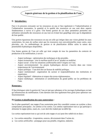 L’hydraulique au pluriel

A .Gouzrou

Aspects généraux de la gestion et la planification de l’eau
I) Introduction :
Face à la pression croissante sur les ressources en eau et face également à l’industrialisation et
l’urbanisation incessantes, la quantité et la qualité des ressources en eau sont deux aspects
fondamentaux à suivre et à gérer. Une bonne gestion de ces deux paramètres permettra une
utilisation rationnelle des ressources en eau tout en évitant leur gaspillage ainsi que la dégradation
de leur qualité.
Une gestion rigoureuse des ressources en eau est celle qui intègre dans une vision globale les eaux
souterraines, les eaux de surface ainsi que les ressources non conventionnelles (eaux usées, eaux
pluviales…etc. La méthodologie de gestion et de planification diffère selon la nature des
potentialités hydrauliques disponibles.
Une bonne gestion de l’eau est celle qui tient compte de tous les paramètres du contexte de
production et de mobilisation, à savoir :
-

Aspect technique : optimisation des techniques et des procédés.
Aspect économique : tirer le meilleur profit d’un m3 produit ou mobilisé.
Aspect social : éviter les situations conflictuelles dont l’origine est l’eau.
Aspect environnemental : les projets hydrauliques doivent s’inscrire dans une vision
respectueuse de l’environnement.
Aspect politique : l’eau doit être un facteur de stabilité politique.
Aspect institutionnel : organisation du secteur et responsabilisation des institutions et
organismes.
Aspect législatif : élaboration et respect des textes réglementaires.
Aspect médiatique : information et sensibilisation du grand public sur les problèmes de
l’eau.

Remarque :
Il faut distinguer entre la gestion de l’eau en tant que substance et les ouvrages hydrauliques en tant
qu’infrastructure de mobilisation. Cette dernière doit être également bien gérée pour optimiser son
fonctionnement.
II) Gestion et planification des eaux souterraines :
Sur le plan quantitatif, une nappe d’eau souterraine peut être considéré comme un système a deux
composantes principales ; les entrées et les sorties. Les entrées représentent tout ce qui participe à
alimenter la nappe (pluie, oued, etc..) ceci doit être traduit par un débit Qe.
Les sorties représentent tout ce qui soit de cette nappe et ceci peut être subdivisé en deux :
Les sorties naturelles : évaporation, sources, déversement dans l’océan etc.
Les sorties artificielles : pompages pour eau potable, irrigation, industrie.

421

 